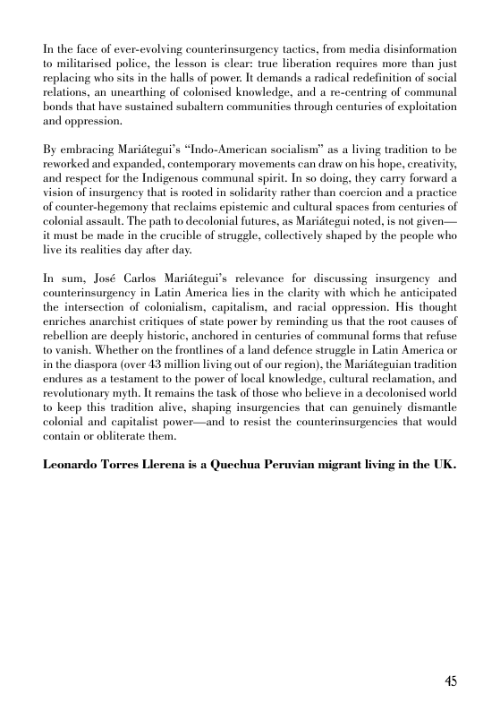 In the face of ever-evolving counterinsurgency tactics, from media disinformation to militarised police, the lesson is clear: true liberation requires more than just replacing who sits in the halls of power. It demands a radical redefinition of social relations, an unearthing of colonised knowledse, and a re-centring of communal bonds that have sustained subaltern communities through centuries of exploitation and oppression.  By embracing Maridtegu?’s “Indo-American socialism” as a living tradition to be reworked and expanded, contemporary movements can draw on his hope, ereativity, and respect for the Indigenous communal spirit. In so doing, they carry forward a vision of insurgency thal is rooted in solidarity rather than coercion and a practice of counter-hegemony that reclaims epistemic and cultural spaces from centuries of colonial assault. The path to decolonial futures, as Maridtegui noted, is not given— it must be made in the erucible of struggle, collectively shaped by the people who live its realities day after day.  In sum, José Carlos Maridtegui’s relevance for discussing insurgency and counterinsurgency in Latin America lies in the clarity with which he anticipated the intersection of colonialism, capitalism, and racial oppression. His thought enriches anarchist eritiques of state power by reminding us that the root causes of rebellion are decply historic, anchored in centuries of communal forms that refuse to vanish. Whether on the frontlines of a land defence strugele in Latin America or in the diaspora (over 43 million living out of our region), the Maridteguian tradition endures as a testament to the power of local knowledge, cultural reclamation, and revolutionary myth. It emains the task of those who beliexe in a decolonised world to keep this tradition alive, shaping insurgencies that can genuinely dismantle colonial and capitalist power—and 1o resist the counterinsurgencies that would contain or obliterate them.  Leonardo Torres Llerena is a Quechua Peruvian migrant living in the UK.  45 